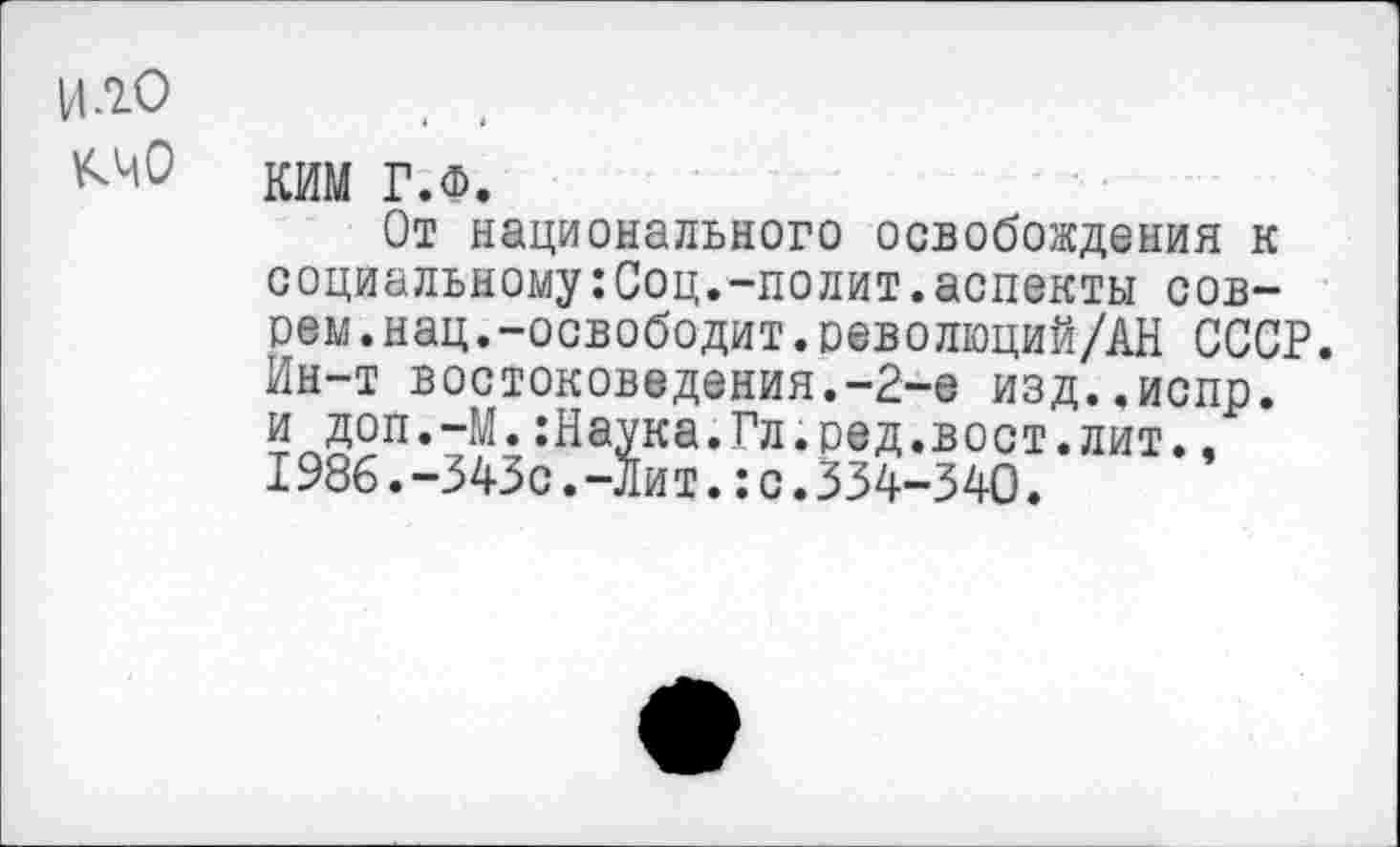 ﻿И.гО
КИМ Г.ф.
От национального освобождения к социальному:Соц.-полит.аспекты соврем, нац. -освободит. оеволюций/АН СССР. Ин-т востоковедения.-2-е изд..испр. и доп.-М.:Наука.Гл.ред.вост.лит., I986.-343с.-Лит.:с.334-340.